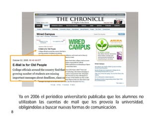 texto



    Ya en 2006 el periódico universitario publicaba que los alumnos no
    utilizaban las cuentas de mail que les proveía la universidad,
    obligándolas a buscar nuevas formas de comunicación.
8
 