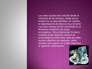 Las redes sociales han existido desde el comienzo de los tiempos, desde que el hombre es un zoonpolitikon. En cambio, la digitalización de éstas es muy reciente y en poco tiempo se han convertido en el fenómeno mediático de mayor envergadura. Para comprender la nueva realidad social debemos conocer en profundidad los diferentes tipos de redes sociales digitales (en adelante, redes sociales) que operan en la Red. Usaremos la siguiente clasificación: