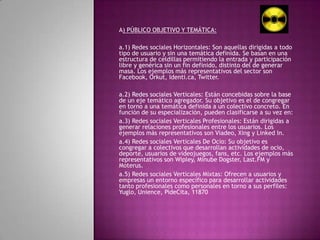 A) PÚBLICO OBJETIVO Y TEMÁTICA: a.1) Redes sociales Horizontales: Son aquellas dirigidas a todo tipo de usuario y sin una temática definida. Se basan en una estructura de celdillas permitiendo la entrada y participación libre y genérica sin un fin definido, distinto del de generar masa. Los ejemplos más representativos del sector son Facebook, Orkut, Identi.ca, Twitter. a.2) Redes sociales Verticales: Están concebidas sobre la base de un eje temático agregador. Su objetivo es el de congregar en torno a una temática definida a un colectivo concreto. En función de su especialización, pueden clasificarse a su vez en:a.3) Redes sociales Verticales Profesionales: Están dirigidas a generar relaciones profesionales entre los usuarios. Los ejemplos más representativos son Viadeo, Xing y Linked In.a.4) Redes sociales Verticales De Ocio: Su objetivo es congregar a colectivos que desarrollan actividades de ocio, deporte, usuarios de videojuegos, fans, etc. Los ejemplos más representativos son Wipley, MinubeDogster, Last.FM y Moterus.a.5) Redes sociales Verticales Mixtas: Ofrecen a usuarios y empresas un entorno específico para desarrollar actividades tanto profesionales como personales en torno a sus perfiles: Yuglo, Unience, PideCita, 11870 