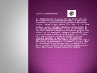 C) Localización geográfica c.1) Redes sociales Sedentarias: Este tipo de red social muta en función de las relaciones entre personas, los contenidos compartidos o los eventos creados. Ejemplos de este tipo de redes son: Rejaw, Blogger, Kwippy, Plaxo, Bitacoras.com, Plurkc.2)Redes sociales Nómadas: A las características propias de las redes sociales sedentarias se le suma un nuevo factor de mutación o desarrollo basado en la localización geográfica del sujeto. Este tipo de redes se componen y recomponen a tenor de los sujetos que se hallen geográficamente cerca del lugar en el que se encuentra el usuario, los lugares que haya visitado o aquellos a los que tenga previsto acudir. Los ejemplos más destacados son: Latitud, Brigthkite, Fire Eagle y SkoutSoy de los que consideran que una de las primeras redes sociales digitales en consolidarse fueron los MMORPG. Por lo tanto, creo que también se podría añadir la plataforma como factor diferenciador de redes sociales. Así, añadiría: