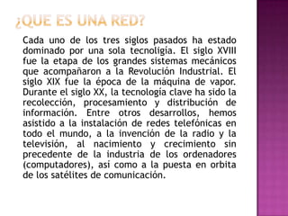 ¿QUE ES UNA RED?	Cada uno de los tres siglos pasados ha estado dominado por una sola tecnoligía. El siglo XVIII fue la etapa de los grandes sistemas mecánicos que acompañaron a la Revolución Industrial. El siglo XIX fue la época de la máquina de vapor. Durante el siglo XX, la tecnología clave ha sido la recolección, procesamiento y distribución de información. Entre otros desarrollos, hemos asistido a la instalación de redes telefónicas en todo el mundo, a la invención de la radio y la televisión, al nacimiento y crecimiento sin precedente de la industria de los ordenadores (computadores), así como a la puesta en orbita de los satélites de comunicación.