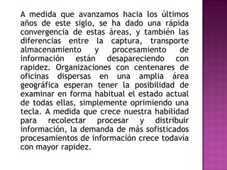 	A medida que avanzamos hacia los últimos años de este siglo, se ha dado una rápida convergencia de estas áreas, y también las diferencias entre la captura, transporte almacenamiento y procesamiento de información están desapareciendo con rapidez. Organizaciones con centenares de oficinas dispersas en una amplia área geográfica esperan tener la posibilidad de examinar en forma habitual el estado actual de todas ellas, simplemente oprimiendo una tecla. A medida que crece nuestra habilidad para recolectar procesar y distribuir información, la demanda de más sofisticados procesamientos de información crece todavía con mayor rapidez.