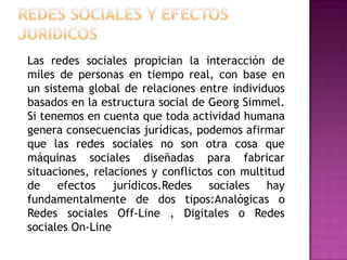 REDES SOCIALES Y EFECTOS JURIDICOS 	Las redes sociales propician la interacción de miles de personas en tiempo real, con base en un sistema global de relaciones entre individuos basados en la estructura social de GeorgSimmel. Si tenemos en cuenta que toda actividad humana genera consecuencias jurídicas, podemos afirmar que las redes sociales no son otra cosa que máquinas sociales diseñadas para fabricar situaciones, relaciones y conflictos con multitud de efectos jurídicos.Redes sociales hay fundamentalmente de dos tipos:Analógicas o Redes sociales Off-Line , Digitales o Redes sociales On-Line