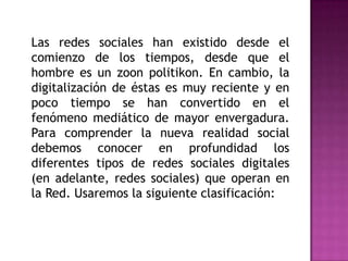 	Las redes sociales han existido desde el comienzo de los tiempos, desde que el hombre es un zoonpolitikon. En cambio, la digitalización de éstas es muy reciente y en poco tiempo se han convertido en el fenómeno mediático de mayor envergadura. Para comprender la nueva realidad social debemos conocer en profundidad los diferentes tipos de redes sociales digitales (en adelante, redes sociales) que operan en la Red. Usaremos la siguiente clasificación: