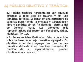 A) Público objetivo y temática:	a.1) Redes sociales Horizontales: Son aquellas dirigidas a todo tipo de usuario y sin una temática definida. Se basan en una estructura de celdillas permitiendo la entrada y participación libre y genérica sin un fin definido, distinto del de generar masa. Los ejemplos más representativos del sector son Facebook, Orkut, Identi.ca, Twitter.	a.2) Redes sociales Verticales: Están concebidas sobre la base de un eje temático agregador. Su objetivo es el de congregar en torno a una temática definida a un colectivo concreto. En función de su especialización, pueden clasificarse a su vez en: