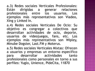 	a.3) Redes sociales Verticales Profesionales: Están dirigidas a generar relaciones profesionales entre los usuarios. Los ejemplos más representativos son Viadeo, Xing y LinkedIn.	a.4) Redes sociales Verticales De Ocio: Su objetivo es congregar a colectivos que desarrollan actividades de ocio, deporte, usuarios de videojuegos, fans, etc. Los ejemplos más representativos son Wipley, MinubeDogster, Last.FM y Moterus.	a.5) Redes sociales Verticales Mixtas: Ofrecen a usuarios y empresas un entorno específico para desarrollar actividades tanto profesionales como personales en torno a sus perfiles: Yuglo, Unience, PideCita, 11870