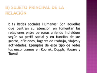 B) Sujeto principal de la relación	b.1) Redes sociales Humanas: Son aquellas que centran su atención en fomentar las relaciones entre personas uniendo individuos según su perfil social y en función de sus gustos, aficiones, lugares de trabajo, viajes y actividades. Ejemplos de este tipo de redes los encontramos en Koornk, Dopplr, Youare y Tuenti