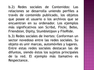 	b.2) Redes sociales de Contenidos: Las relaciones se desarrolla uniendo perfiles a través de contenido publicado, los objetos que posee el usuario o los archivos que se encuentran en su ordenador. Los ejemplos más significativos son Scribd, Flickr, Bebo, Friendster, Dipity, StumbleUpon y FileRide.	b.3) Redes sociales de Inertes: Conforman un sector novedoso entre las redes sociales. Su objeto es unir marcas, automóviles y lugares. Entre estas redes sociales destacan las de difuntos, siendo éstos los sujetos principales de la red. El ejemplo más llamativo es Respectance.