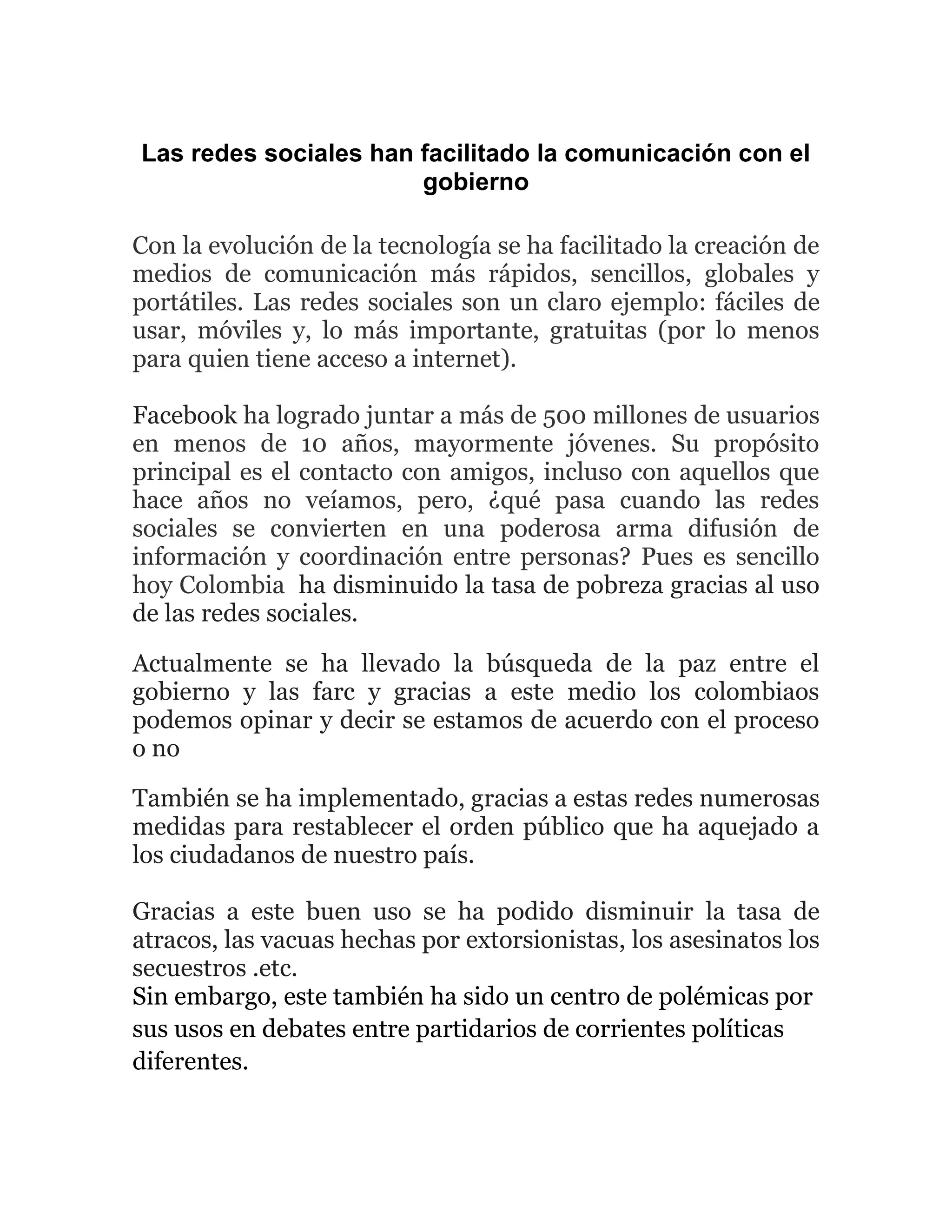 Las redes sociales han facilitado la comunicación con el
gobierno
Con la evolución de la tecnología se ha facilitado la creación de
medios de comunicación más rápidos, sencillos, globales y
portátiles. Las redes sociales son un claro ejemplo: fáciles de
usar, móviles y, lo más importante, gratuitas (por lo menos
para quien tiene acceso a internet).
Facebook ha logrado juntar a más de 500 millones de usuarios
en menos de 10 años, mayormente jóvenes. Su propósito
principal es el contacto con amigos, incluso con aquellos que
hace años no veíamos, pero, ¿qué pasa cuando las redes
sociales se convierten en una poderosa arma difusión de
información y coordinación entre personas? Pues es sencillo
hoy Colombia ha disminuido la tasa de pobreza gracias al uso
de las redes sociales.
Actualmente se ha llevado la búsqueda de la paz entre el
gobierno y las farc y gracias a este medio los colombiaos
podemos opinar y decir se estamos de acuerdo con el proceso
o no
También se ha implementado, gracias a estas redes numerosas
medidas para restablecer el orden público que ha aquejado a
los ciudadanos de nuestro país.
Gracias a este buen uso se ha podido disminuir la tasa de
atracos, las vacuas hechas por extorsionistas, los asesinatos los
secuestros .etc.
Sin embargo, este también ha sido un centro de polémicas por
sus usos en debates entre partidarios de corrientes políticas
diferentes.
 