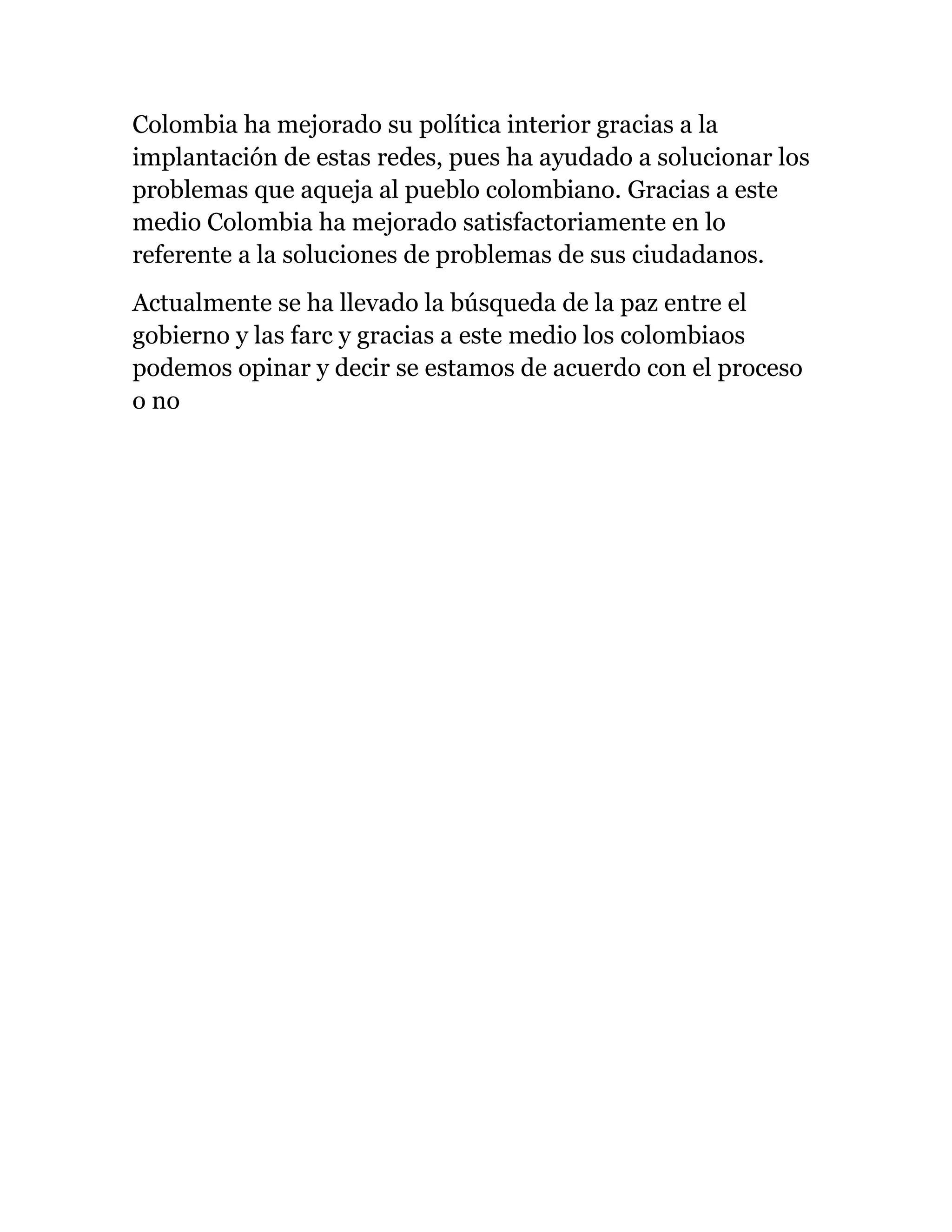 Colombia ha mejorado su política interior gracias a la
implantación de estas redes, pues ha ayudado a solucionar los
problemas que aqueja al pueblo colombiano. Gracias a este
medio Colombia ha mejorado satisfactoriamente en lo
referente a la soluciones de problemas de sus ciudadanos.
Actualmente se ha llevado la búsqueda de la paz entre el
gobierno y las farc y gracias a este medio los colombiaos
podemos opinar y decir se estamos de acuerdo con el proceso
o no
 