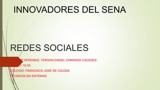 REDES SOCIALES
NOMBRE APRENDIZ: YERSON DANIEL CAMARGO CACERES
GRADO: 10-05
COLEGIO: FRANCISCO JOSE DE CALDAS
TECNICOS EN SISTEMAS
INNOVADORES DEL SENA
 