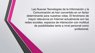 Las Nuevas Tecnologías de la Información y la
Comunicación se han convertido en un factor
determinante para nuestras vidas. El fenómeno de
mayor relevancia en Internet actualmente son las
redes sociales, espacios de interacción con multitud
de posibilidades tanto a nivel personal como
profesional.
 