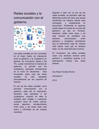 Redes sociales y la
comunicación con el
gobierno.
Las redes sociales se han convertido
en el mejor medio de interacción
entre el gobierno y la ciudadanía en
general. Su innovación, ligada a las
TIC, puede transformar la manera de
gobernar, al permitir que los
ciudadanos participen directamente
en la toma de decisiones. Esta
innovación sobre todo las redes
sociales ha sido adoptada
principalmente por los usuarios de
internet.
El uso de las redes sociales como
principal comunicación con el
gobierno, cada día va mejorando,
haciendo más participes a los
ciudadanos, creando en ellos la
facilidad para indagar o cuestionar
cualquier tema de índole cultural,
social, deportivo, entretenimiento
entre otras, y así poder estar más
activo o informado de las noticias
recientes.
Seguido a esto con el uso de las
redes sociales, se permiten valer los
diferentes puntos de vista, que quizás
haciéndolo de manera directa será
rechazado, o simplemente no
escuchado. Fácilmente la persona
puede seguir la cuenta de un ente del
gobierno, ya sea en Youtube,
facebook, twitter entre otras, y de
esta manera se mantiene una
estrecha comunicación entre
gobierno y ciudadano permitiendo
que la información viaje de manera
más rápida, cosa que en tiempos
atrás no era nada fácil para muchos.
En conclusión, las redes sociales
crean una estrecha barrera entre
gobierno y ciudadano gracias a la
participación masiva que estas
ofrecen.
Ilce Paola Puentes Rocha
Semestre II
2014
 