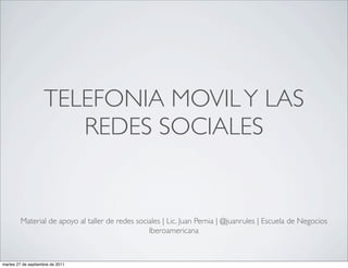 TELEFONIA MOVIL Y LAS
                       REDES SOCIALES


         Material de apoyo al taller de redes sociales | Lic. Juan Pernia | @juanrules | Escuela de Negocios
                                                  Iberoamericana



martes 27 de septiembre de 2011
 