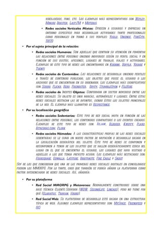 videojuegos, fans, etc. Los ejemplos más representativos son Wipley,
                    Minube Dogster, Last.FM y Moterus.
                 • Redes sociales Verticales Mixtas: Ofrecen a usuarios y empresas un
                   entorno específico para desarrollar actividades tanto profesionales
                   como personales en torno a sus perfiles: Yuglo, Unience, PideCita,
                   11870
    • Por el sujeto principal de la relación:
          • Redes sociales Humanas: Son aquellas que centran su atención en fomentar
            las relaciones entre personas uniendo individuos según su perfil social y en
            función de sus gustos, aficiones, lugares de trabajo, viajes y actividades.
            Ejemplos de este tipo de redes los encontramos en Koornk, Dopplr, Youare y
            Tuenti
          • Redes sociales de Contenidos: Las relaciones se desarrolla uniendo perfiles
            a través de contenido publicado, los objetos que posee el usuario o los
            archivos que se encuentran en su ordenador. Los ejemplos más significativos
            son Scribd, Flickr, Bebo, Friendster, Dipity, StumbleUpon y FileRide.
          • Redes sociales de Inertes Objetos: Conforman un sector novedoso entre las
            redes sociales. Su objeto es unir marcas, automóviles y lugares. Entre estas
            redes sociales destacan las de difuntos, siendo éstos los sujetos principales
            de la red. El ejemplo más llamativo es Respectance.
    • Por su localización geográfica
          • Redes sociales Sedentarias: Este tipo de red social muta en función de las
            relaciones entre personas, los contenidos compartidos o los eventos creados.
            Ejemplos de este tipo de redes son: Rejaw, Blogger, Kwippy, Plaxo,
            Bitacoras.com, Plurk
          • Redes sociales Nómadas: A las características propias de las redes sociales
            sedentarias se le suma un nuevo factor de mutación o desarrollo basado en
            la localización geográfica del sujeto. Este tipo de redes se componen y
            recomponen a tenor de los sujetos que se hallen geográficamente cerca del
            lugar en el que se encuentra el usuario, los lugares que haya visitado o
            aquellos a los que tenga previsto acudir. Los ejemplos más destacados son:
            Foursquare, Gowalla, Latitude, Brigthkite, Fire Eagle y Skout
Soy de los que consideran que una de las primeras redes sociales digitales en consolidarse
fueron los MMORPG. Por lo tanto, creo que también se podría añadir la plataforma como
factor diferenciador de redes sociales. Así, añadiría:

    • Por su plataforma
          • Red Social MMORPG y Metaversos: Normalmente construidos sobre una
            base técnica Cliente-Servidor (WOW, SecondLife, Lineage), pero no tiene por
            qué (Gladiatus, Travian, Habbo).
          • Red Social Web: Su plataforma de desarrollo está basada en una estructura
            típica de web. Algunos ejemplos representativos son: MySpace, Friendfeed y
            Hi5
 