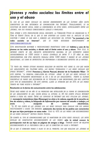 Jóvenes y redes sociales: los límites entre el
uso y el abuso
El uso de las redes sociales ha crecido enormemente en los últimos años hasta
convertirse en una referencia de comunicación por Internet. Paralelamente, se ha
suscitado un debate social sobre la conveniencia de estas redes, especialmente entre los
jóvenes, por sus posibles consecuencias legales o familiares.
Para atende a esta preocupación social creciente, la Fundación Pfizer ha organizado el V
Foro de Debate Social en el que se han aportado las claves para el análisis de esta
cuestión y donde se han dado a conocer los resultados del estudio "La juventud y las
redes sociales en Internet", que se puede descargar gratuitamente en
www.fundacionpfizer.org.
Esta investigación responde a preocupaciones prioritarias como los hábitos y usos de los
jóvenes en las redes sociales, o dónde está el límite entre el uso y abuso. Para ello, el
informe consta de una encuesta representativa nacional de los diferentes rangos
socioeconómicos de 1.000 chicos y chicas españoles de entre 11 y 20 años de edad,
complementada con otra encuesta paralela entre 1.000 padres y madres de los jóvenes
encuestados, así como de entrevistas en profundidad a reconocidos expertos en la materia.


“Se trata del primer estudio riguroso realizado en nuestro país sobre el uso que hacen
los adolescentes del teléfono móvil, las nuevas tecnologías y las redes sociales que
ofrece Internet”, afirma Francisco J. García Pascual, director de la Fundación Pfizer. En
este sentido, “la principal conclusión del estudio –añade- es que las redes sociales se
encuentran totalmente incorporadas al día a día de los adolescentes, frente al elevado
porcentaje de padres que desconocen en su totalidad o han incorporado con más lentitud
este tipo de herramientas. En este sentido, llama la atención que un 30% de los padres
todavía no tiene acceso a Internet”.
Revolución en la forma de comunicación entre los adolescentes
Desde hace menos de un año se ha producido una revolución en la forma de comunicación
de los adolescentes ya que, según revela el estudio, el 98 por ciento utiliza Internet
dentro o fuera del hogar. Entre los servicios de Internet que más utilizan los jóvenes,
la mensajería instantánea (tipo Messenger) se sitúa a la cabeza, seguida de la escucha on
line de música y vídeos, la búsqueda de información por razones de estudio o trabajo y el
envío           /           recepción           de         correos           electrónicos.
  “El 92 por ciento de los jóvenes usa las redes sociales para charlar con sus amigos
prácticamente a diario. Sin embargo, solamente dos tercios de los padres son conscientes
de que sus hijos participan en estas redes (casi el 40% de los padres son desconocedores
de las redes sociales)” destaca García Pascual.
En cuanto al tipo de comunicaciones que se mantienen en estas redes sociales, los datos
revelan un significativo desconocimiento de los padres: sólo la mitad conoce la
participación real de sus hijos en páginas de amigos o blogs. También existe un relativo
desconocimiento de la frecuencia con la que se conectan sus hijos a Internet.
En lo que sí coinciden padres e hijos es en el principal uso que realizan los jóvenes de
 
