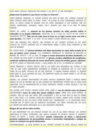 estas redes sociales: contactar con amigos a los que se ve con frecuencia.
¿Supervisan los padres lo que hacen sus hijos en Internet?
Como principal problema, el estudio subraya que ocho de cada diez jóvenes usuarios de
redes sociales dicen tener su propio "perfil" en alguna de estas comunidades digitales (es
decir, su propia página de usuario, con sus datos personales o, por ejemplo, con sus
propios comentarios, imágenes, vídeos, etc.). Aspecto, que sólo 6 de cada 10 padres
conocen.
Dentro del hogar, la mayoría de los jóvenes usuarios de redes sociales utiliza el
ordenador en su propia habitación, exclusiva de él o ella (el 42,5% de los casos) o
compartida (10,7%). Sólo uno de cada cinco lo hace en un lugar común como una sala o
salón familiar, por tanto "a la vista" de los padres u otros adultos del hogar.
Ante una pregunta más directa, una mayoría de los jóvenes usuarios de las redes
sociales (el 52,8%) confirma que su padre/madre nunca o pocas veces supervisa lo que
hace en Internet.
Del mismo modo, los jóvenes facilitan más datos personales en estas redes sociales de lo
que sus padres creen conocer. Las diferencias principales se producen en relación al
nombre del chico/a y en la edad. De mayor a menor frecuencia de datos facilitados por
los jóvenes en estas redes se encuentran: su género, nombre, edad/fecha de cumpleaños,
ciudad de residencia, dirección de correo electrónico, centro de estudio, gustos y aficiones;
un 16,7% ofrece su dirección postal; y algo menos, un 13,1%, su número de teléfono.
Según Francisco J. García Pascual uno de los datos más relevantes del estudio es que
“uno de cada cinco progenitores desconoce el número de contactos que su hijo puede
tener en las redes sociales en las que participa. Y cuando afirman saberlo, el número
medio dado se aleja bastante del real: 36 contactos según los padres frente a los 116 que
dicen tener los hijos”.
Además, los jóvenes participantes en redes sociales reconocen tener o cumplir menos
normas de uso de Internet que lo que afirman sus progenitores (tiempo que se puede pasar
conectado, tipo de información que se puede compartir, páginas o redes sociales a las que
se puede acceder).
Por último, este estudio también aporta datos sobre el uso de móviles entre los jóvenes:
prácticamente nueve de cada diez tienen teléfono móvil. Entre esta gran mayoría de
jóvenes, tres de cada diez envía SMS diariamente y seis de cada diez lo hace al menos
dos o tres veces a la semana, hecho que conocen sus padres, aunque estos últimos tienen
la percepción de que sus hijos están mucho más “enganchados” a su utilización diaria.
Situación que se repite con los mensajes multimedia: los padres perciben que sus hijos
los envían con mayor frecuencia de la que realmente presentan.
Riesgos del uso de las redes sociales
Al ser preguntados por los posibles riesgos del uso de las redes sociales, los jóvenes
identifican de forma espontánea una amplia variedad de posibles riesgos o amenazas.
Citados de mayor a menor frecuencia: posible vulneración de datos e información
personal, suplantación de personalidad, acceso a contenidos inapropiados o peligro de
entrar en contacto con gente deshonesta.
Afortunadamente, la gran mayoría de los jóvenes usuarios de redes sociales parece no
 