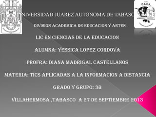 UNIVERSIDAD JUAREZ AUTONOMA DE TABASCO
DIVISION ACADEMICA DE EDUCACION Y ARTES
LIC EN CIENCIAS DE LA EDUCACION
ALUMNA: YESSICA LOPEZ CORDOVA
PROFRA: DIANA MADRIGAL CASTELLANOS
MATERIA: TICS APLICADAS A LA INFORMACION A DISTANCIA
GRADO Y GRUPO: 3B
VILLAHERMOSA ,TABASCO A 27 DE SEPTIEMBRE 2013
 