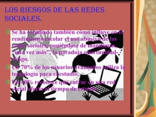 Los riesgos de las redes sociales. Se ha estudiado también cómo influye en el rendimiento escolar el uso abusivo de las redes sociales, poniéndose de manifiesto, “una vez más”, la paradoja oportunidad-riesgo. Un 70% de los usuarios avanzados utiliza la tecnología para el estudio.  Un 40% reconoce que entrar en una red social afecta al tiempo de estudio.   