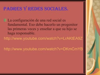 Padres y redes sociales. La configuración de una red social es fundamental. Eso debe hacerlo un progenitor las primeras veces y enseñar a que su hijo se haga responsable. http://www.youtube.com/watch?v=LrAKtEA9Zy8&feature=player_embedded#at=13 http://www.youtube.com/watch?v=DKmCmYBmKs4&feature=related 