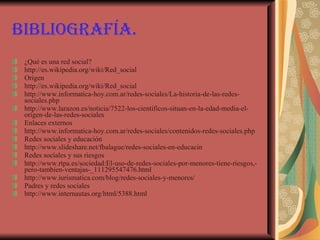 Bibliografía. ¿Qué es una red social? http://es.wikipedia.org/wiki/Red_social Origen http://es.wikipedia.org/wiki/Red_social http://www.informatica-hoy.com.ar/redes-sociales/La-historia-de-las-redes-sociales.php http://www.larazon.es/noticia/7522-los-cientificos-situan-en-la-edad-media-el-origen-de-las-redes-sociales Enlaces externos  http://www.informatica-hoy.com.ar/redes-sociales/contenidos-redes-sociales.php Redes sociales y educación http://www.slideshare.net/fbalague/redes-sociales-en-educacin Redes sociales y sus riesgos http://www.rtpa.es/sociedad:El-uso-de-redes-sociales-por-menores-tiene-riesgos,-pero-tambien-ventajas-_111295547476.html http://www.iurismatica.com/blog/redes-sociales-y-menores/ Padres y redes sociales http://www.internautas.org/html/5388.html   