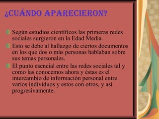 ¿Cuándo aparecieron? Según estudios científicos las primeras redes sociales surgieron en la Edad Media. Esto se debe al hallazgo de ciertos documentos en los que dos o más personas hablaban sobre sus temas personales. El punto esencial entre las redes sociales tal y como las conocemos ahora y éstas es el intercambio de información personal entre varios individuos y estos con otros, y así progresivamente.   
