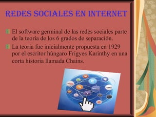 Redes sociales en Internet El software germinal de las redes sociales parte de la teoría de los 6 grados de separación.  La teoría fue inicialmente propuesta en 1929 por el escritor húngaro Frigyes Karinthy en una corta historia llamada Chains.   