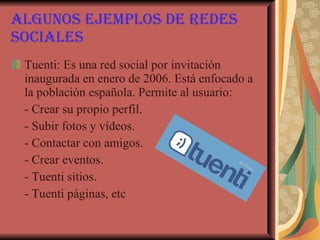 Algunos ejemplos de redes sociales Tuenti: Es una red social por invitación inaugurada en enero de 2006. Está enfocado a la población española. Permite al usuario: - Crear su propio perfil. - Subir fotos y vídeos. - Contactar con amigos. - Crear eventos. - Tuenti sitios. - Tuenti páginas, etc   