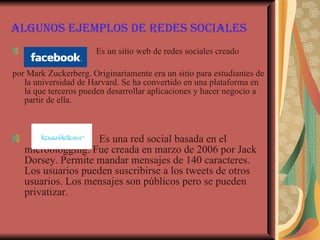 Algunos ejemplos de redes sociales Es un sitio web de redes sociales creado  por Mark Zuckerberg. Originariamente era un sitio para estudiantes de la universidad de Harvard. Se ha convertido en una plataforma en la que terceros pueden desarrollar aplicaciones y hacer negocio a partir de ella. Es una red social basada en el microblogging. Fue creada en marzo de 2006 por Jack Dorsey. Permite mandar mensajes de 140 caracteres. Los usuarios pueden suscribirse a los tweets de otros usuarios. Los mensajes son públicos pero se pueden privatizar. 