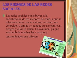 Los riesgos de las redes sociales. Las redes sociales contribuyen a la socialización de los menores de edad, a que se relacionen más con su entorno cercano, sus conocidos y amigos y aunque su uso conlleva riesgos y ellos lo saben. Los asumen, ya que son también muchas las ventajas y oportunidades que ofrecen.   