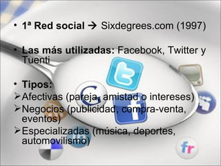 • 1ª Red social  Sixdegrees.com (1997)

• Las más utilizadas: Facebook, Twitter y
  Tuenti

• Tipos:
Afectivas (pareja, amistad o intereses)
Negocios (publicidad, compra-venta,
  eventos)
Especializadas (música, deportes,
  automovilismo)
 