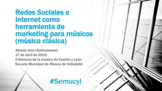 Redes Sociales e
Internet como
herramienta de
marketing para músicos
(música clásica)
Alfredo Vela (@alfredovela)
17 de abril de 2015
II Semana de la música de Castilla y León
Escuela Municipal de Música de Valladolid
#Semucyl
 