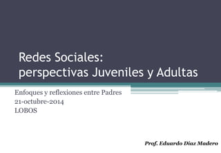 Redes Sociales: 
perspectivas Juveniles y Adultas 
Enfoques y reflexiones entre Padres 
21-octubre-2014 
LOBOS 
Prof. Eduardo Díaz Madero 
 