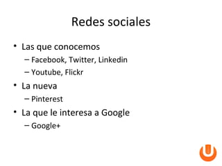 Redes sociales
• Las que conocemos
  – Facebook, Twitter, Linkedin
  – Youtube, Flickr
• La nueva
  – Pinterest
• La que le interesa a Google
  – Google+
 