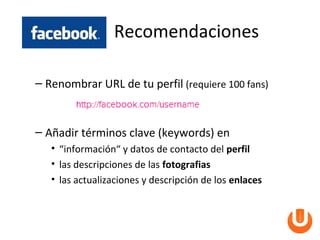 Recomendaciones

– Renombrar URL de tu perfil (requiere 100 fans)


– Añadir términos clave (keywords) en
   • “información“ y datos de contacto del perfil
   • las descripciones de las fotografias
   • las actualizaciones y descripción de los enlaces
 