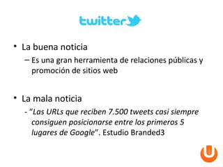• La buena noticia
  – Es una gran herramienta de relaciones públicas y
    promoción de sitios web


• La mala noticia
  - “Las URLs que reciben 7.500 tweets casi siempre
     consiguen posicionarse entre los primeros 5
     lugares de Google”. Estudio Branded3
 