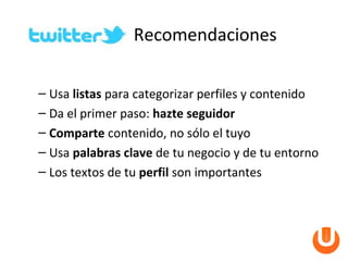 Recomendaciones

– Usa listas para categorizar perfiles y contenido
– Da el primer paso: hazte seguidor
– Comparte contenido, no sólo el tuyo
– Usa palabras clave de tu negocio y de tu entorno
– Los textos de tu perfil son importantes
 