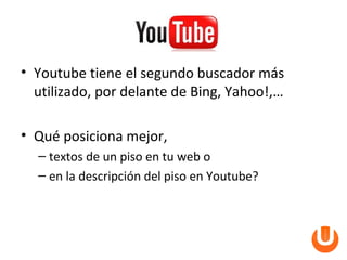 • Youtube tiene el segundo buscador más
  utilizado, por delante de Bing, Yahoo!,…

• Qué posiciona mejor,
  – textos de un piso en tu web o
  – en la descripción del piso en Youtube?
 