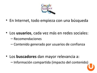 • En Internet, todo empieza con una búsqueda

• Los usuarios, cada vez más en redes sociales:
  – Recomendaciones
  – Contenido generado por usuarios de confianza


• Los buscadores dan mayor relevancia a:
  – Información compartida (impacto del contenido)
 