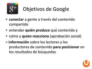 Objetivos de Google
+ conectar a gente a través del contenido
  compartido
+ entender quién produce qué contenido y
+ cómo y quien reacciona (aprobación social)
= información sobre los lectores y los
  productores de contenido para posicionar en
  los resultados de búsquedas
 