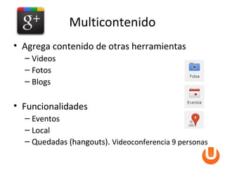 Multicontenido
• Agrega contenido de otras herramientas
  – Videos
  – Fotos
  – Blogs

• Funcionalidades
  – Eventos
  – Local
  – Quedadas (hangouts). Videoconferencia 9 personas
 