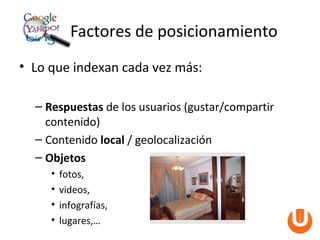 Factores de posicionamiento
• Lo que indexan cada vez más:

  – Respuestas de los usuarios (gustar/compartir
    contenido)
  – Contenido local / geolocalización
  – Objetos
     •   fotos,
     •   videos,
     •   infografías,
     •   lugares,…
 
