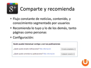 Comparte y recomienda
+ Flujo constante de noticias, contenido, y
  conocimiento segmentado por usuarios
+ Recomienda lo tuyo y lo de los demás, tanto
  páginas como personas
+ Configuración:
 