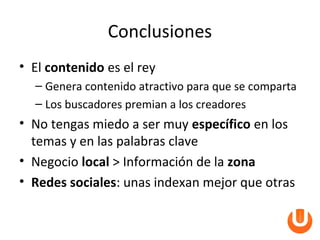 Conclusiones
• El contenido es el rey
  – Genera contenido atractivo para que se comparta
  – Los buscadores premian a los creadores
• No tengas miedo a ser muy específico en los
  temas y en las palabras clave
• Negocio local > Información de la zona
• Redes sociales: unas indexan mejor que otras
 