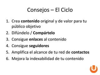 Consejos – El Ciclo
1. Crea contenido original y de valor para tu
   público objetivo
2. Difúndelo / Compártelo
3. Consigue enlaces al contenido
4. Consigue seguidores
5. Amplifica el alcance de tu red de contactos
6. Mejora la indexabilidad de tu contenido
 