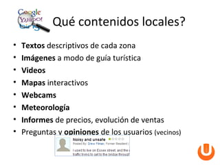 Qué contenidos locales?
•   Textos descriptivos de cada zona
•   Imágenes a modo de guía turística
•   Videos
•   Mapas interactivos
•   Webcams
•   Meteorología
•   Informes de precios, evolución de ventas
•   Preguntas y opiniones de los usuarios (vecinos)
 