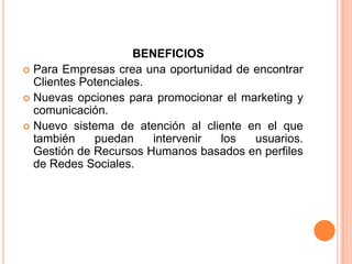 BENEFICIOS Para Empresas crea una oportunidad de encontrar Clientes Potenciales.Nuevas opciones para promocionar el marketing y comunicación. Nuevo sistema de atención al cliente en el que también puedan intervenir los usuarios.Gestión de Recursos Humanos basados en perfiles de Redes Sociales.