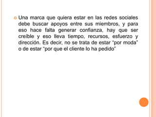 Una marca que quiera estar en las redes sociales debe buscar apoyos entre sus miembros, y para eso hace falta generar confianza, hay que ser creíble y eso lleva tiempo, recursos, esfuerzo y dirección. Es decir, no se trata de estar “por moda” o de estar “por que el cliente lo ha pedido”