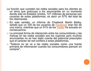 La función que cumplen las redes sociales para los clientes es un tema que preocupa a los anunciantes en un momento donde sólo en Estados Unidos, 127 millones de personas son usuarias de estas plataformas, es decir un 57% del total de los cibernautasEn este sentido, un informe de Chadwick Martin Bailey, señaló que un 335 de los usuarios de Facebook eran fan de una marca, mientras que un 51% de los Twitter ha actuado en consecuencia.La principal forma de interacción entre los consumidores y las marcas en las redes sociales son los cupones pero muchos anunciantes no se han dado cuenta del potencial prescriptor que el carácter de red confiere a estas plataformas.“Todavía no se ve a las redes sociales como una fuente primaria de información cuando los consumidores piensan en comprar”, 