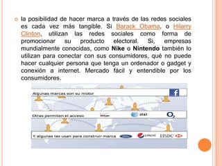 la posibilidad de hacer marca a través de las redes sociales es cada vez más tangible. Si BarackObama, o Hilarry Clinton, utilizan las redes sociales como forma de promocionar su producto electoral. Si, empresas mundialmente conocidas, como Nikeo Nintendo también lo utilizan para conectar con sus consumidores, qué no puede hacer cualquier persona que tenga un ordenador o gadget y conexión a internet. Mercado fácil y entendible por los consumidores.
